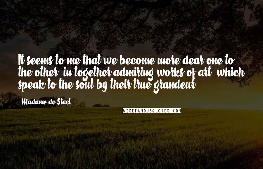 Madame De Stael Quotes: It seems to me that we become more dear one to the other, in together admiring works of art, which speak to the soul by their true grandeur.