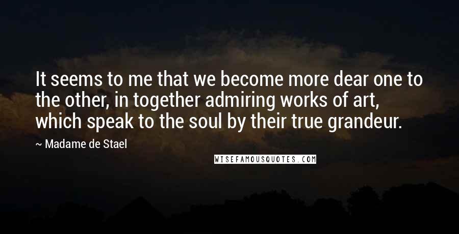 Madame De Stael Quotes: It seems to me that we become more dear one to the other, in together admiring works of art, which speak to the soul by their true grandeur.