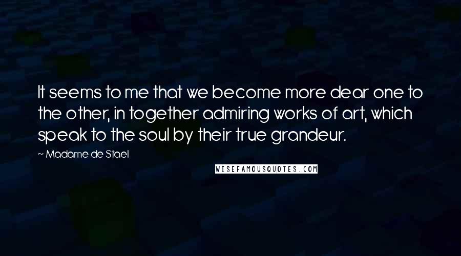 Madame De Stael Quotes: It seems to me that we become more dear one to the other, in together admiring works of art, which speak to the soul by their true grandeur.