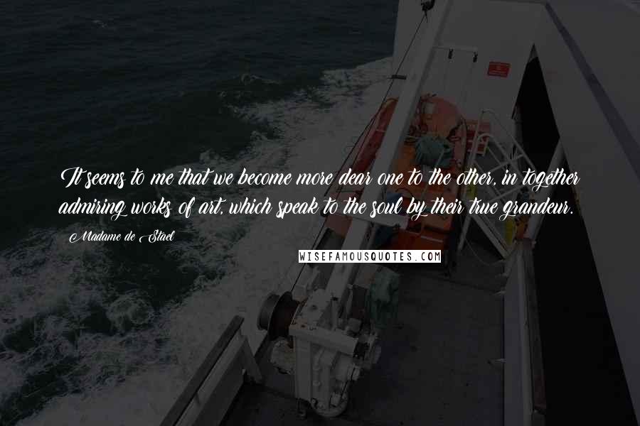 Madame De Stael Quotes: It seems to me that we become more dear one to the other, in together admiring works of art, which speak to the soul by their true grandeur.