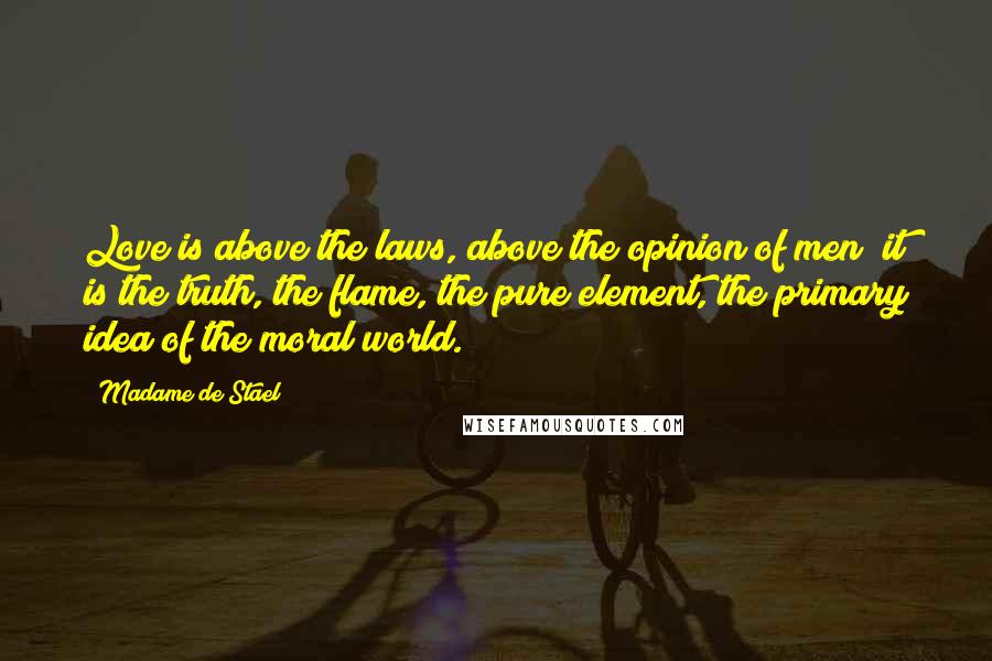 Madame De Stael Quotes: Love is above the laws, above the opinion of men; it is the truth, the flame, the pure element, the primary idea of the moral world.