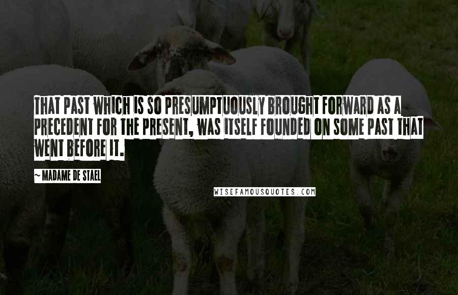 Madame De Stael Quotes: That past which is so presumptuously brought forward as a precedent for the present, was itself founded on some past that went before it.