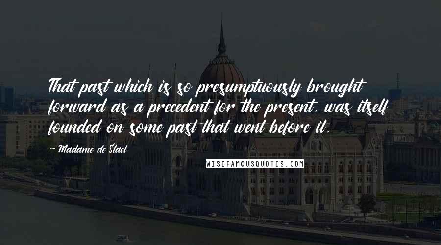 Madame De Stael Quotes: That past which is so presumptuously brought forward as a precedent for the present, was itself founded on some past that went before it.