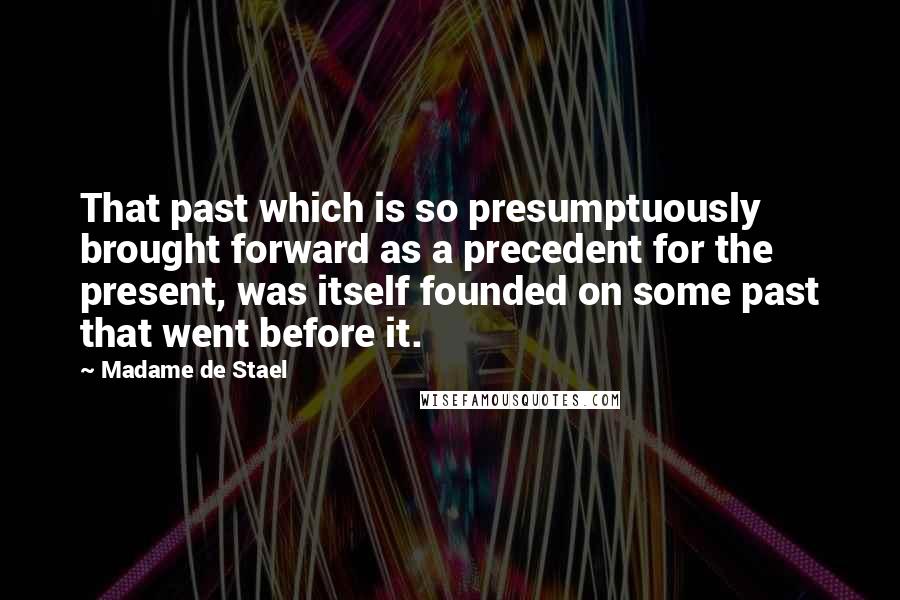 Madame De Stael Quotes: That past which is so presumptuously brought forward as a precedent for the present, was itself founded on some past that went before it.