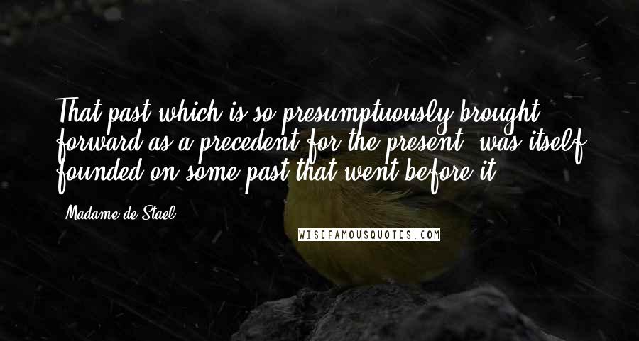 Madame De Stael Quotes: That past which is so presumptuously brought forward as a precedent for the present, was itself founded on some past that went before it.