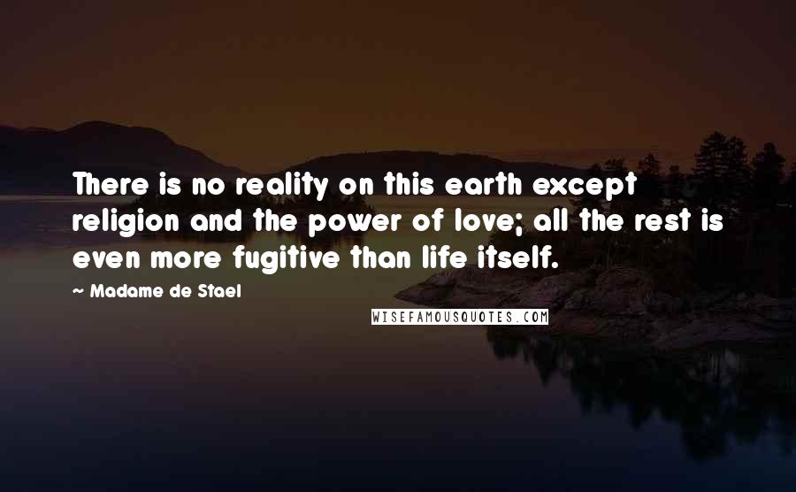 Madame De Stael Quotes: There is no reality on this earth except religion and the power of love; all the rest is even more fugitive than life itself.