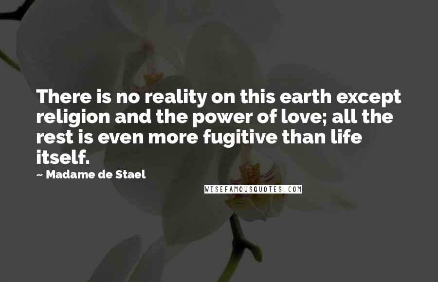 Madame De Stael Quotes: There is no reality on this earth except religion and the power of love; all the rest is even more fugitive than life itself.