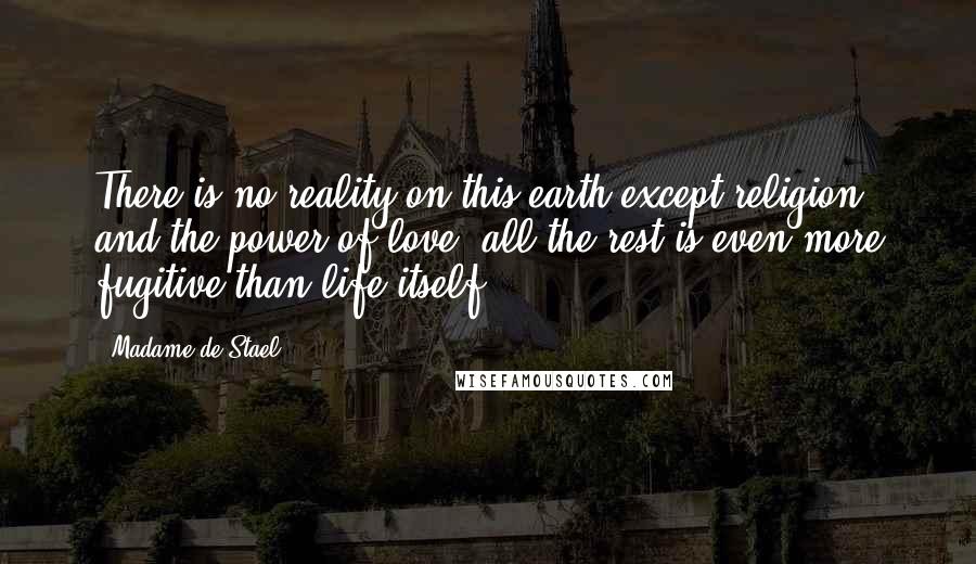 Madame De Stael Quotes: There is no reality on this earth except religion and the power of love; all the rest is even more fugitive than life itself.
