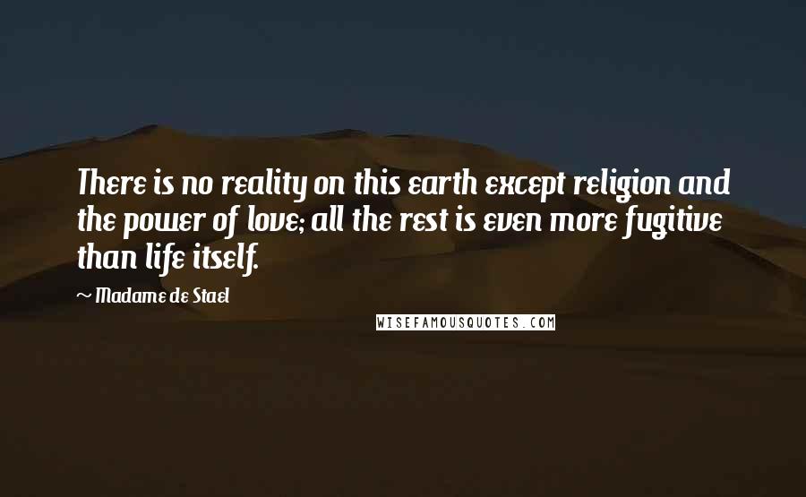 Madame De Stael Quotes: There is no reality on this earth except religion and the power of love; all the rest is even more fugitive than life itself.
