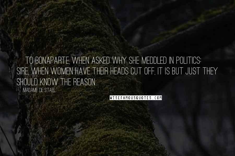 Madame De Stael Quotes: [To Bonaparte, when asked why she meddled in politics:] Sire, when women have their heads cut off, it is but just they should know the reason.