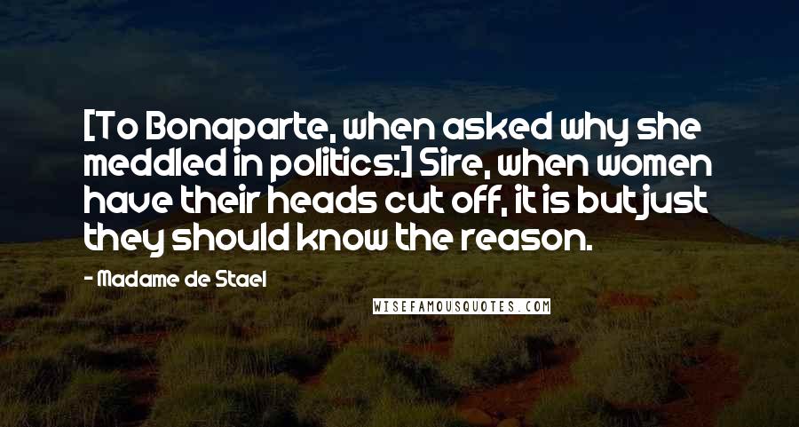 Madame De Stael Quotes: [To Bonaparte, when asked why she meddled in politics:] Sire, when women have their heads cut off, it is but just they should know the reason.