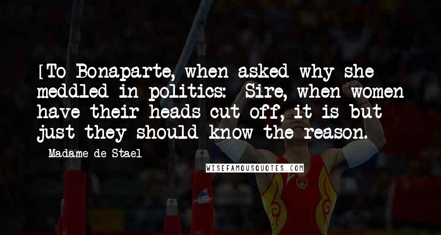 Madame De Stael Quotes: [To Bonaparte, when asked why she meddled in politics:] Sire, when women have their heads cut off, it is but just they should know the reason.