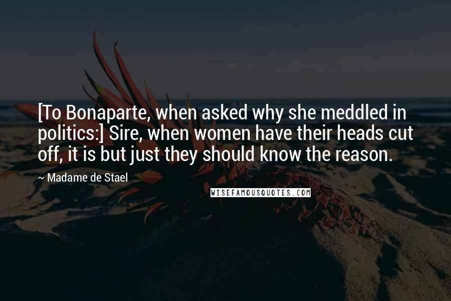 Madame De Stael Quotes: [To Bonaparte, when asked why she meddled in politics:] Sire, when women have their heads cut off, it is but just they should know the reason.