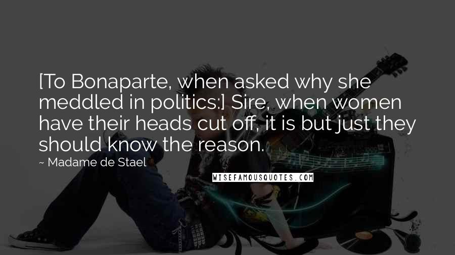 Madame De Stael Quotes: [To Bonaparte, when asked why she meddled in politics:] Sire, when women have their heads cut off, it is but just they should know the reason.
