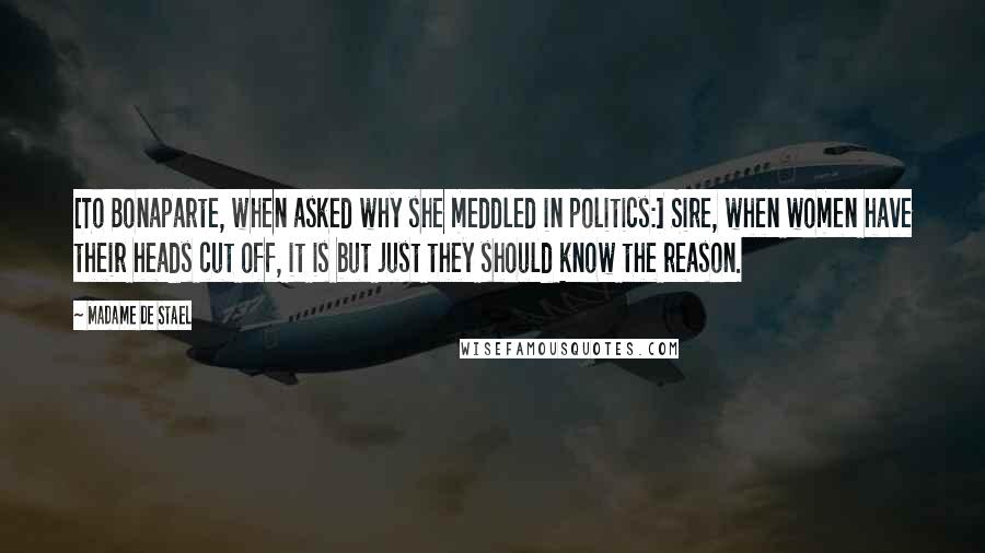 Madame De Stael Quotes: [To Bonaparte, when asked why she meddled in politics:] Sire, when women have their heads cut off, it is but just they should know the reason.