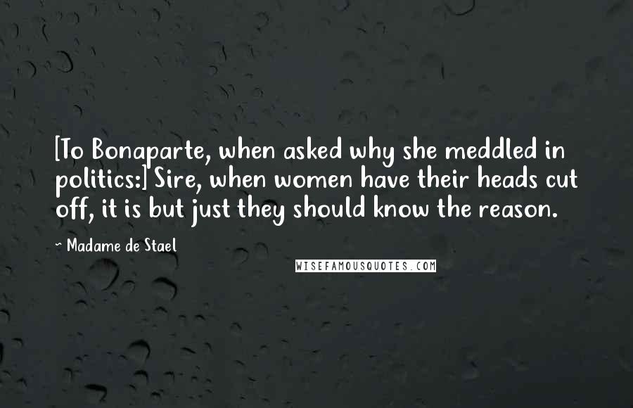 Madame De Stael Quotes: [To Bonaparte, when asked why she meddled in politics:] Sire, when women have their heads cut off, it is but just they should know the reason.
