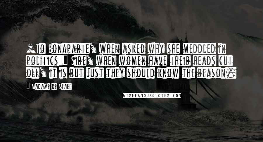 Madame De Stael Quotes: [To Bonaparte, when asked why she meddled in politics:] Sire, when women have their heads cut off, it is but just they should know the reason.