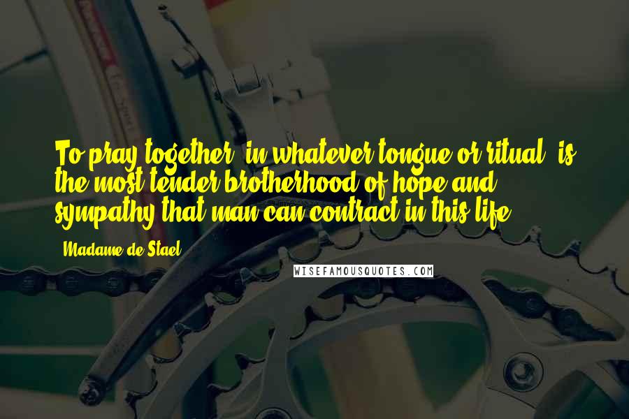 Madame De Stael Quotes: To pray together, in whatever tongue or ritual, is the most tender brotherhood of hope and sympathy that man can contract in this life.