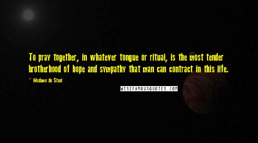 Madame De Stael Quotes: To pray together, in whatever tongue or ritual, is the most tender brotherhood of hope and sympathy that man can contract in this life.