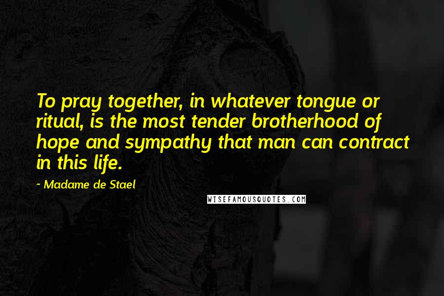 Madame De Stael Quotes: To pray together, in whatever tongue or ritual, is the most tender brotherhood of hope and sympathy that man can contract in this life.