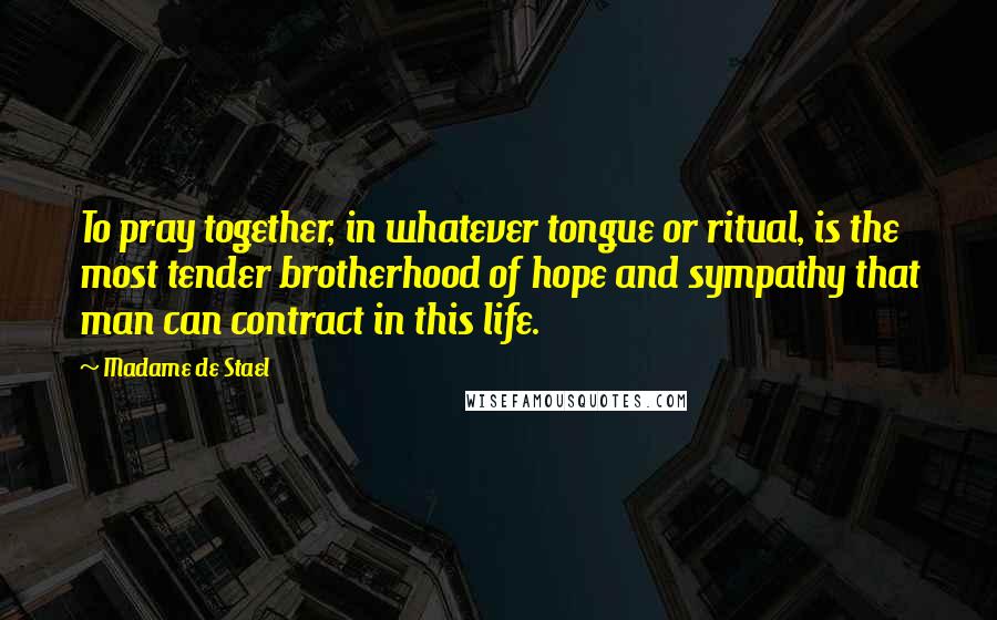 Madame De Stael Quotes: To pray together, in whatever tongue or ritual, is the most tender brotherhood of hope and sympathy that man can contract in this life.