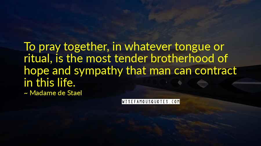 Madame De Stael Quotes: To pray together, in whatever tongue or ritual, is the most tender brotherhood of hope and sympathy that man can contract in this life.