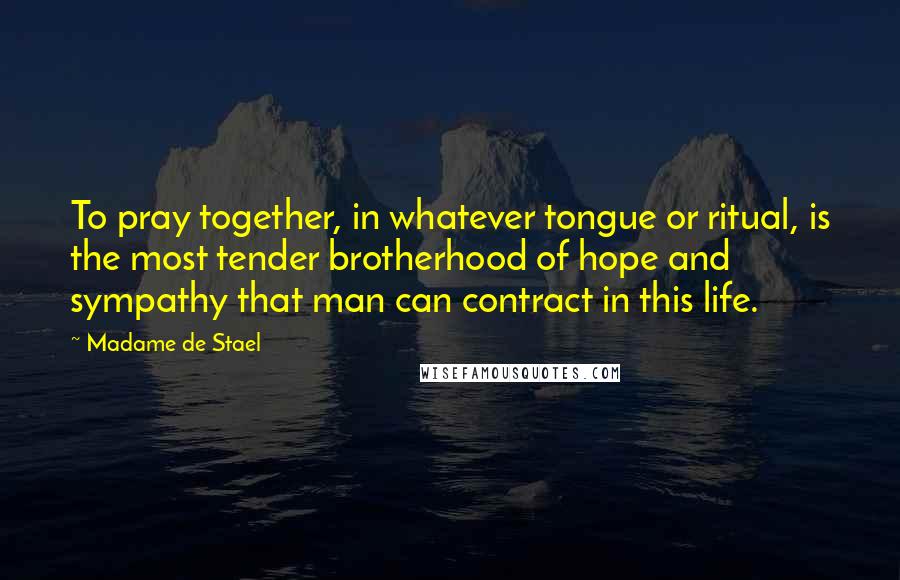 Madame De Stael Quotes: To pray together, in whatever tongue or ritual, is the most tender brotherhood of hope and sympathy that man can contract in this life.