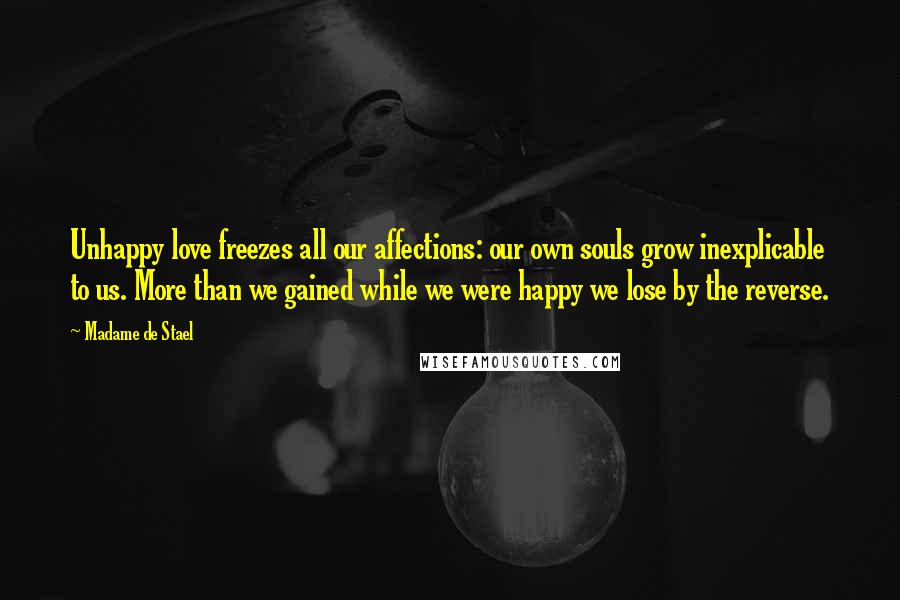 Madame De Stael Quotes: Unhappy love freezes all our affections: our own souls grow inexplicable to us. More than we gained while we were happy we lose by the reverse.