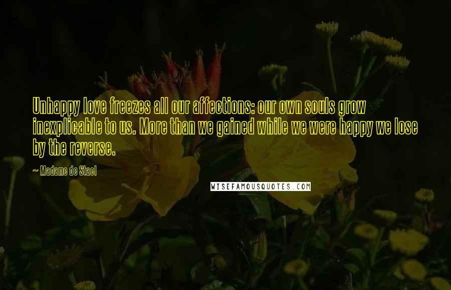 Madame De Stael Quotes: Unhappy love freezes all our affections: our own souls grow inexplicable to us. More than we gained while we were happy we lose by the reverse.