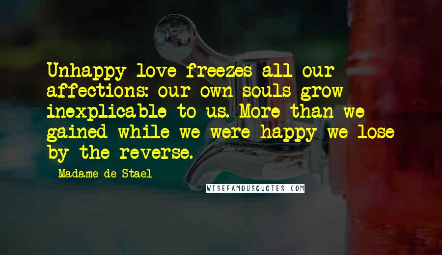 Madame De Stael Quotes: Unhappy love freezes all our affections: our own souls grow inexplicable to us. More than we gained while we were happy we lose by the reverse.