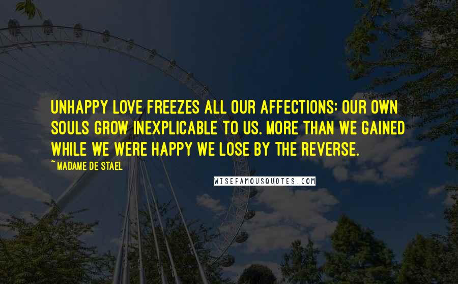 Madame De Stael Quotes: Unhappy love freezes all our affections: our own souls grow inexplicable to us. More than we gained while we were happy we lose by the reverse.