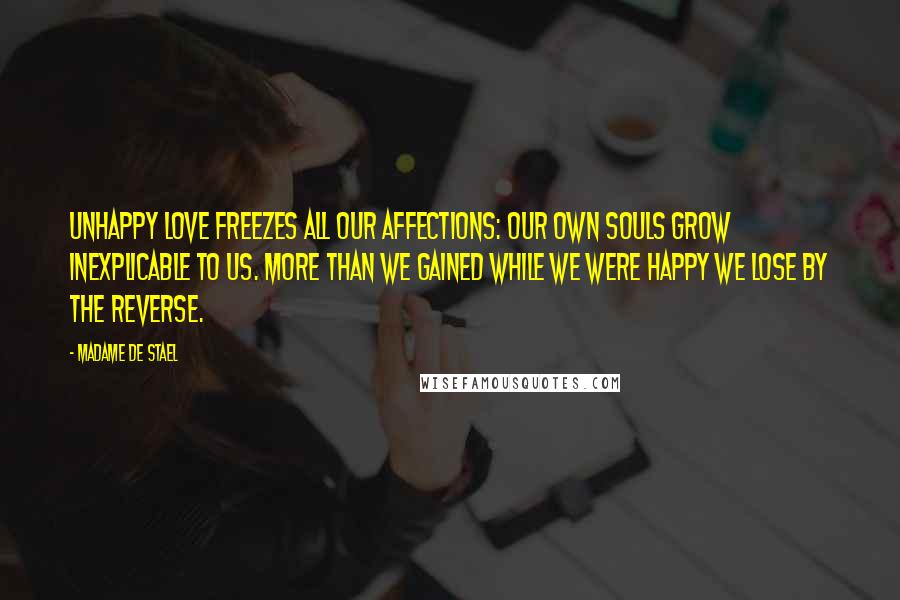 Madame De Stael Quotes: Unhappy love freezes all our affections: our own souls grow inexplicable to us. More than we gained while we were happy we lose by the reverse.