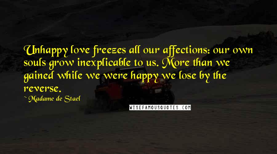 Madame De Stael Quotes: Unhappy love freezes all our affections: our own souls grow inexplicable to us. More than we gained while we were happy we lose by the reverse.