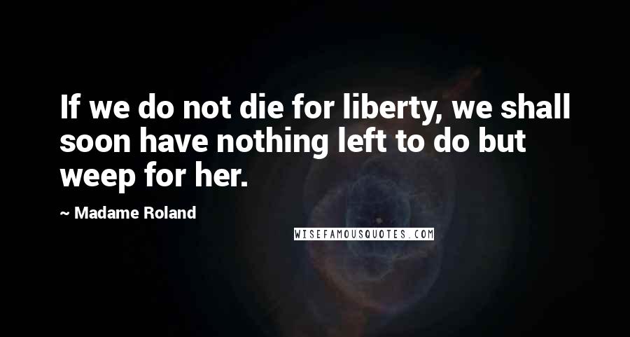 Madame Roland Quotes: If we do not die for liberty, we shall soon have nothing left to do but weep for her.