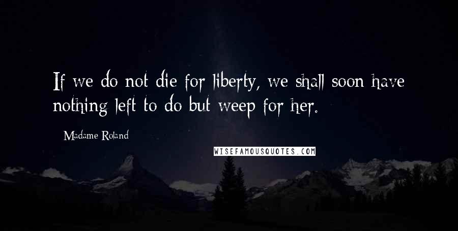 Madame Roland Quotes: If we do not die for liberty, we shall soon have nothing left to do but weep for her.