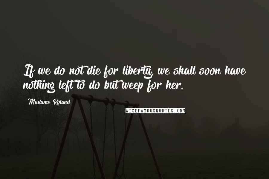 Madame Roland Quotes: If we do not die for liberty, we shall soon have nothing left to do but weep for her.