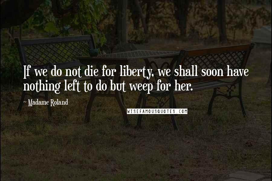 Madame Roland Quotes: If we do not die for liberty, we shall soon have nothing left to do but weep for her.