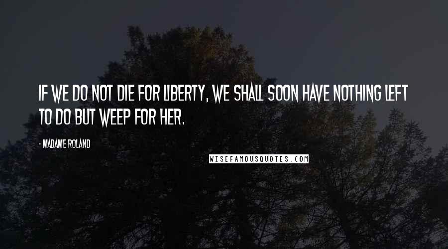 Madame Roland Quotes: If we do not die for liberty, we shall soon have nothing left to do but weep for her.