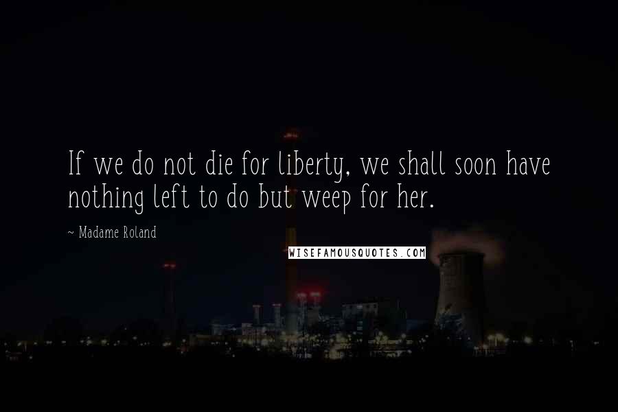 Madame Roland Quotes: If we do not die for liberty, we shall soon have nothing left to do but weep for her.