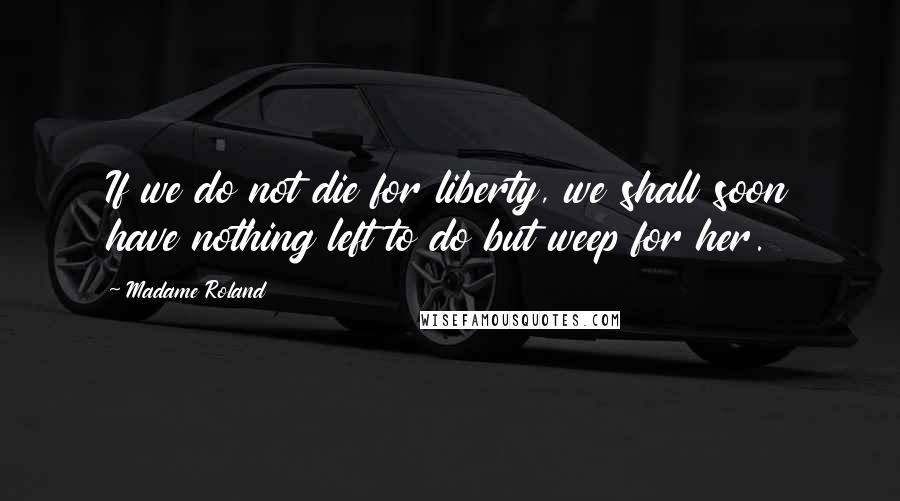 Madame Roland Quotes: If we do not die for liberty, we shall soon have nothing left to do but weep for her.