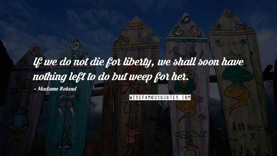 Madame Roland Quotes: If we do not die for liberty, we shall soon have nothing left to do but weep for her.