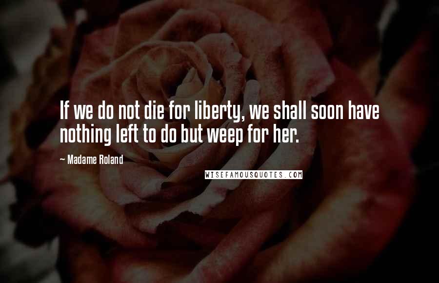 Madame Roland Quotes: If we do not die for liberty, we shall soon have nothing left to do but weep for her.