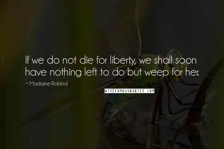 Madame Roland Quotes: If we do not die for liberty, we shall soon have nothing left to do but weep for her.