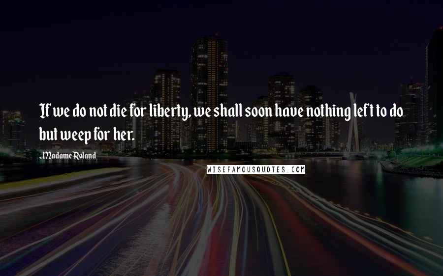 Madame Roland Quotes: If we do not die for liberty, we shall soon have nothing left to do but weep for her.