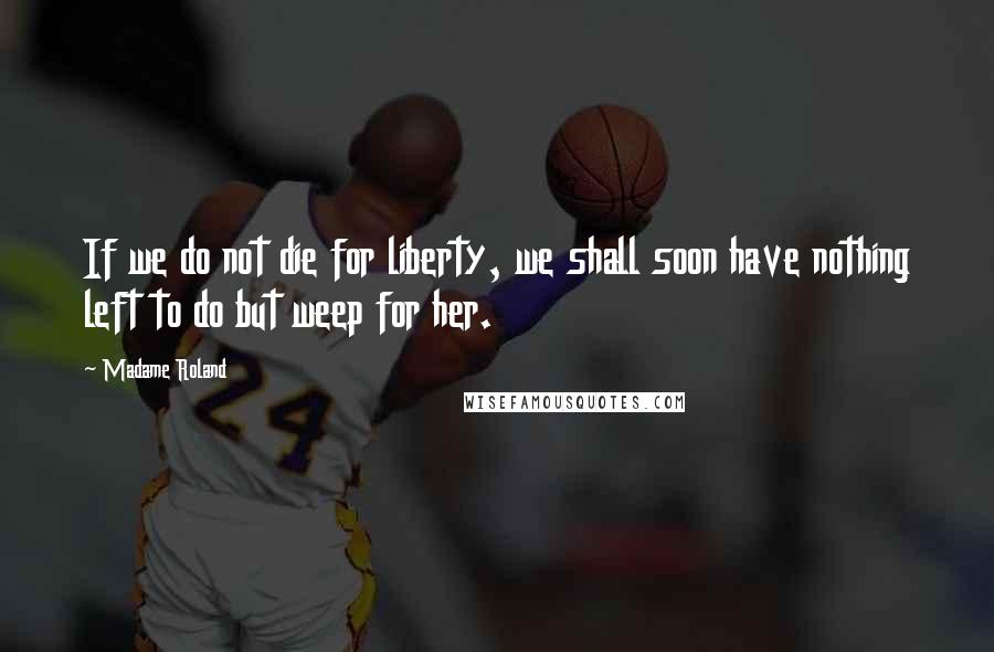 Madame Roland Quotes: If we do not die for liberty, we shall soon have nothing left to do but weep for her.