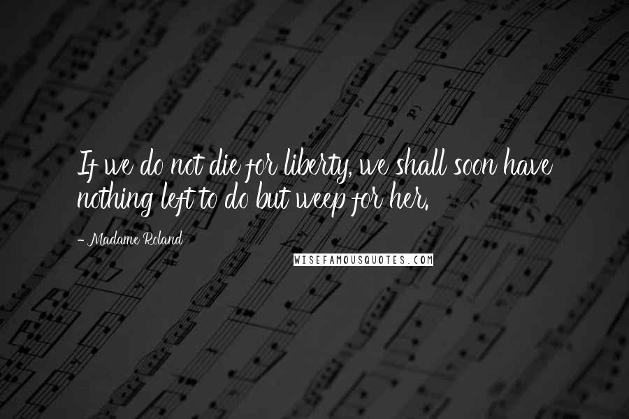 Madame Roland Quotes: If we do not die for liberty, we shall soon have nothing left to do but weep for her.