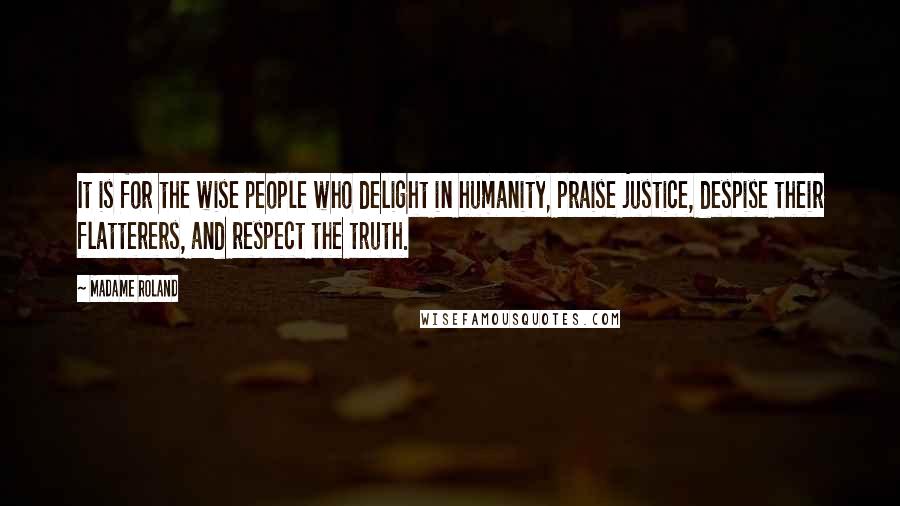 Madame Roland Quotes: It is for the wise people who delight in humanity, praise justice, despise their flatterers, and respect the truth.