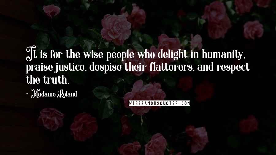 Madame Roland Quotes: It is for the wise people who delight in humanity, praise justice, despise their flatterers, and respect the truth.