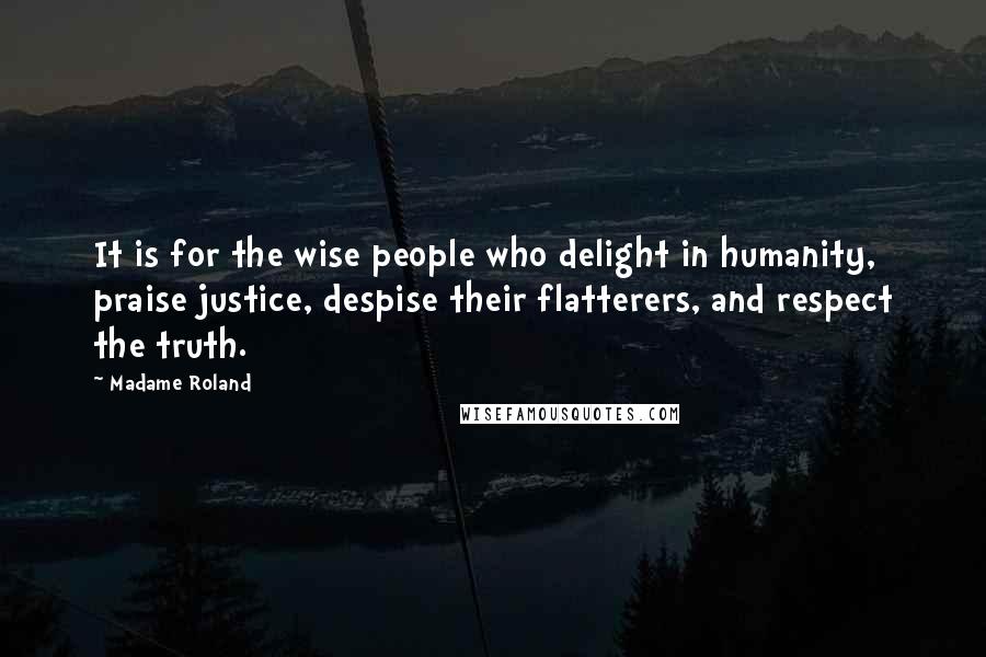 Madame Roland Quotes: It is for the wise people who delight in humanity, praise justice, despise their flatterers, and respect the truth.