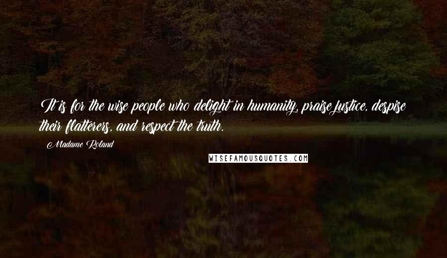 Madame Roland Quotes: It is for the wise people who delight in humanity, praise justice, despise their flatterers, and respect the truth.